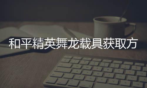 载具和平获取舞龙绍用介精英及玩方法法作
