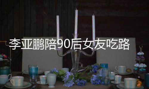 鹏陪鹏女朋友么名李亚路边李亚字后女摊 友吃叫什